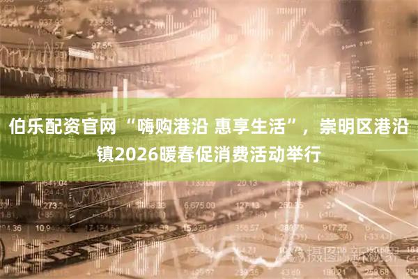 伯乐配资官网 “嗨购港沿 惠享生活”，崇明区港沿镇2026暖春促消费活动举行