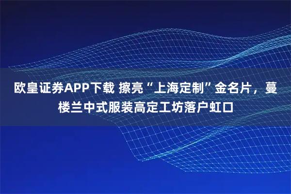 欧皇证券APP下载 擦亮“上海定制”金名片,蔓楼兰中式服装高定工坊落户虹口