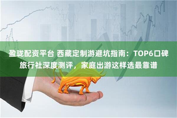 盈珑配资平台 西藏定制游避坑指南:TOP6口碑旅行社深度测评,家庭出游这样选最靠谱