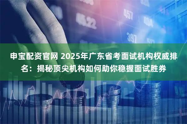 申宝配资官网 2025年广东省考面试机构权威排名：揭秘顶尖机构如何助你稳握面试胜券