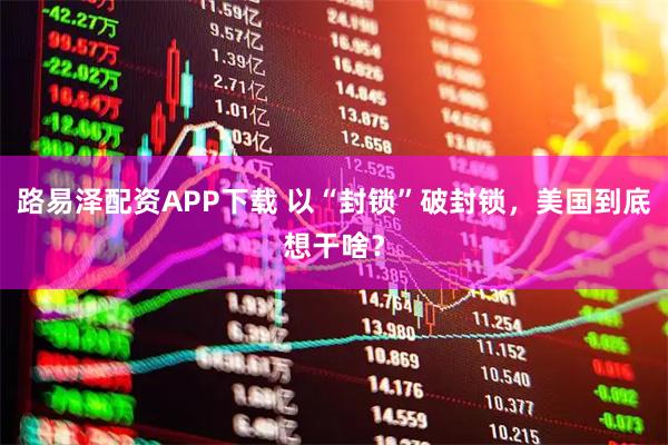 路易泽配资APP下载 以“封锁”破封锁，美国到底想干啥？