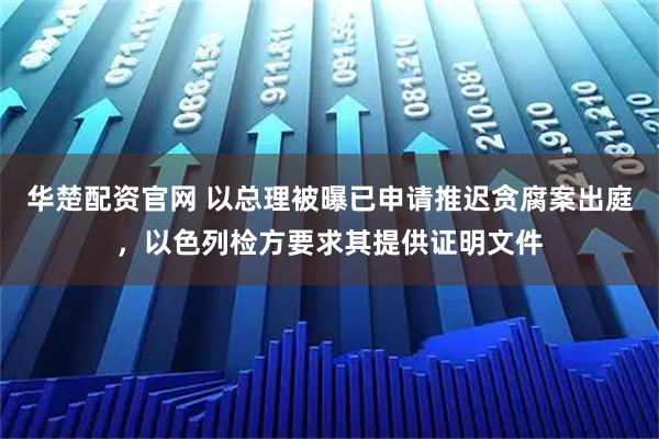 华楚配资官网 以总理被曝已申请推迟贪腐案出庭，以色列检方要求其提供证明文件