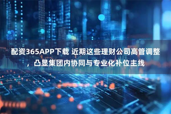配资365APP下载 近期这些理财公司高管调整，凸显集团内协同与专业化补位主线