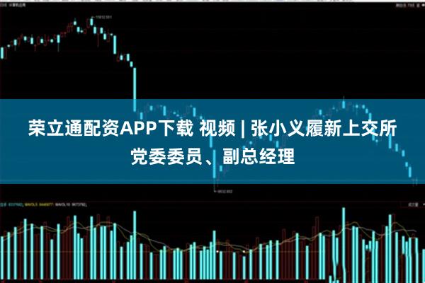 荣立通配资APP下载 视频 | 张小义履新上交所党委委员、副总经理