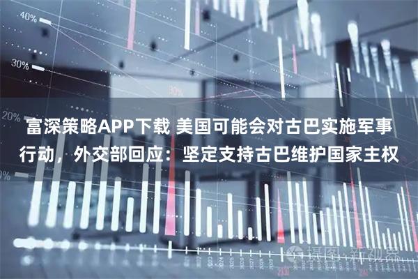 富深策略APP下载 美国可能会对古巴实施军事行动，外交部回应：坚定支持古巴维护国家主权