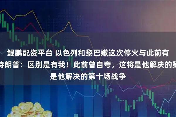 鲲鹏配资平台 以色列和黎巴嫩这次停火与此前有何不同？特朗普：区别是有我！此前曾自夸，这将是他解决的第十场战争