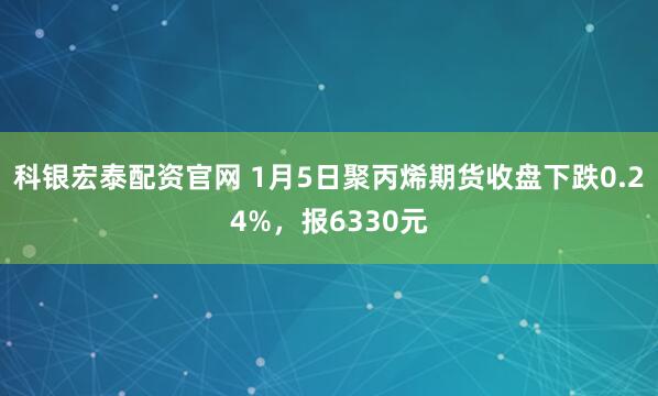 科银宏泰配资官网 1月5日聚丙烯期货收盘下跌0.24%，报6330元