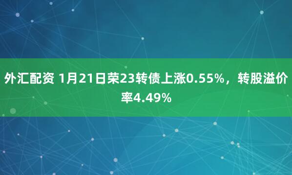 外汇配资 1月21日荣23转债上涨0.55%，转股溢价率4.49%