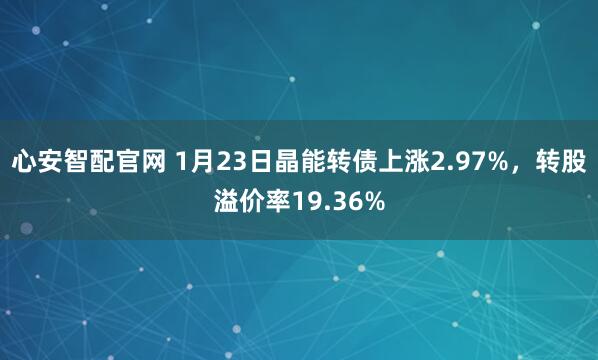 心安智配官网 1月23日晶能转债上涨2.97%，转股溢价率19.36%
