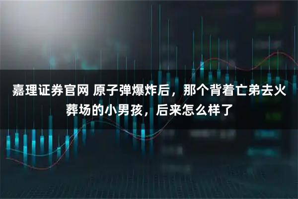 嘉理证券官网 原子弹爆炸后，那个背着亡弟去火葬场的小男孩，后来怎么样了