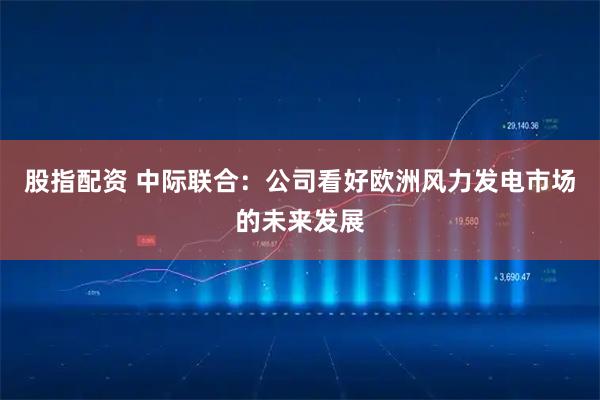 股指配资 中际联合：公司看好欧洲风力发电市场的未来发展
