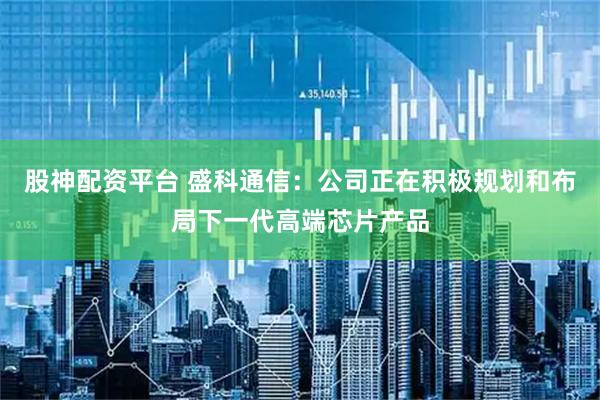 股神配资平台 盛科通信：公司正在积极规划和布局下一代高端芯片产品