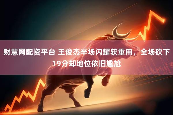 财慧网配资平台 王俊杰半场闪耀获重用，全场砍下19分却地位依旧尴尬