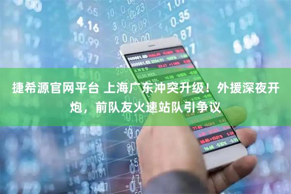 捷希源官网平台 上海广东冲突升级！外援深夜开炮，前队友火速站队引争议