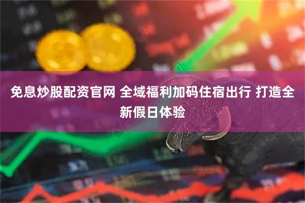 免息炒股配资官网 全域福利加码住宿出行 打造全新假日体验