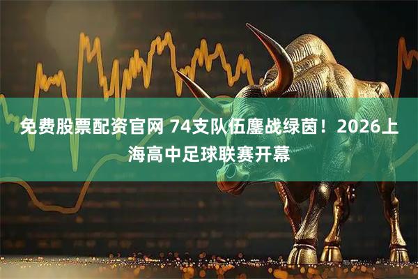 免费股票配资官网 74支队伍鏖战绿茵！2026上海高中足球联赛开幕