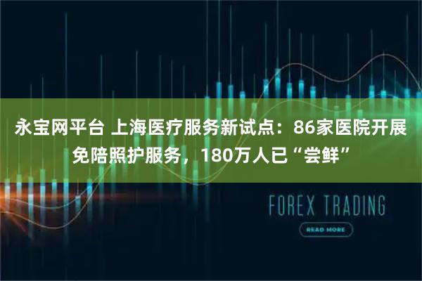 永宝网平台 上海医疗服务新试点：86家医院开展免陪照护服务，180万人已“尝鲜”