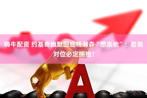 嗨牛配资 约基奇幽默回应杨瀚森“想亲他”：若能对位必定拥抱！