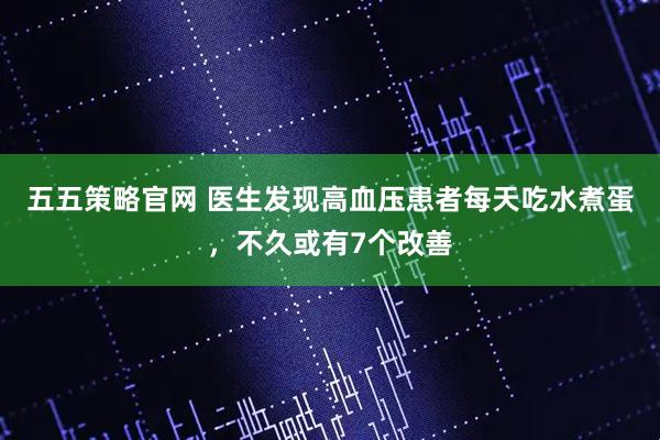 五五策略官网 医生发现高血压患者每天吃水煮蛋，不久或有7个改善